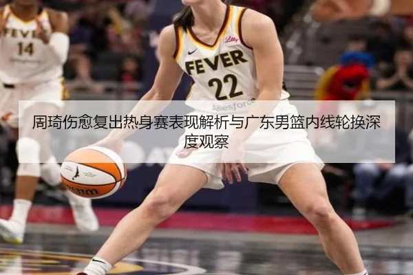 周琦伤愈复出热身赛表现解析与广东男篮内线轮换深度观察