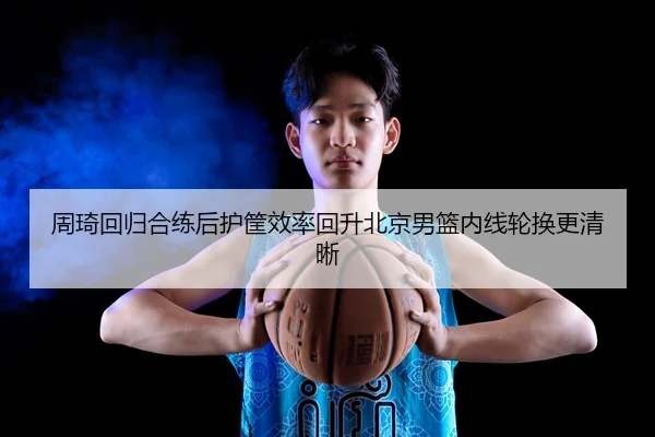 周琦回归合练后护筐效率回升北京男篮内线轮换更清晰