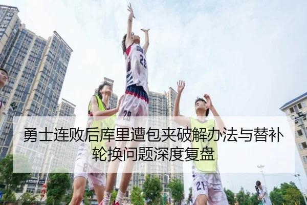 勇士连败后库里遭包夹破解办法与替补轮换问题深度复盘