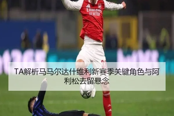 TA解析马马尔达什维利新赛季关键角色与阿利松去留悬念